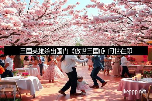 三国英雄杀出国门《傲世三国II》问世在即