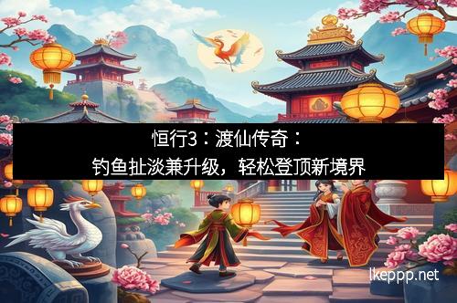 恒行3:渡仙传奇:钓鱼扯淡兼升级,轻松登顶新境界